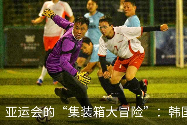 亚运会的“集装箱大冒险”：韩国球员的“绝境求生